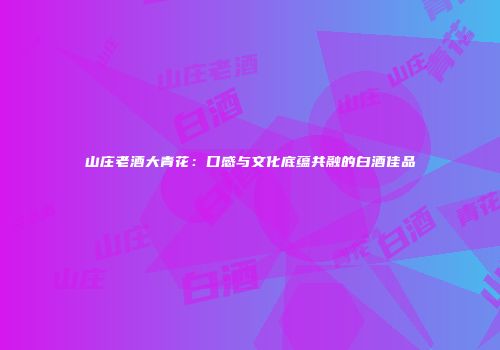 山庄老酒大青花：口感与文化底蕴共融的白酒佳品