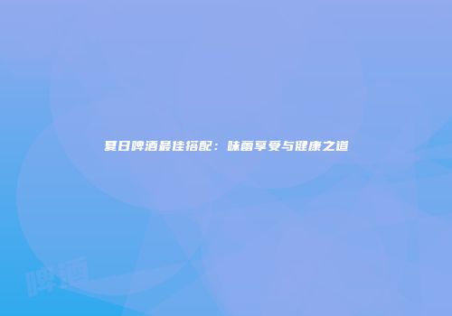 夏日啤酒最佳搭配：味蕾享受与健康之道