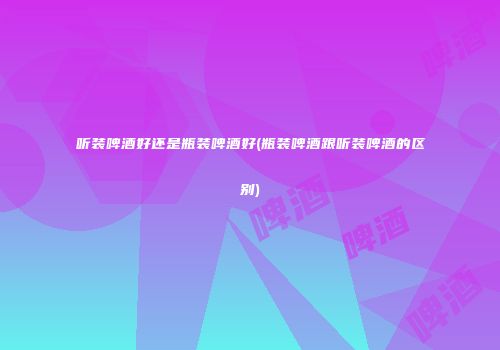 听装啤酒好还是瓶装啤酒好(瓶装啤酒跟听装啤酒的区别)