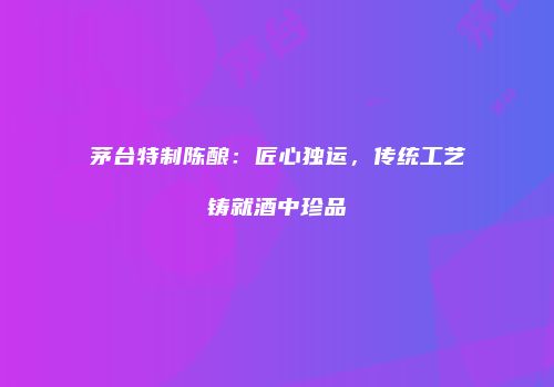 茅台特制陈酿：匠心独运，传统工艺铸就酒中珍品