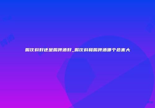喝饮料好还是喝啤酒好_喝饮料和喝啤酒哪个危害大
