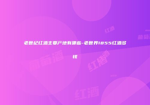 老世纪红酒主要产地有哪些-老世界1855红酒多钱