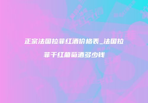 正宗法国拉菲红酒价格表_法国拉菲干红葡萄酒多少钱
