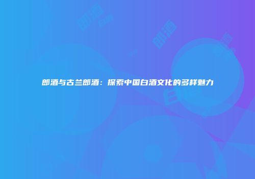 郎酒与古兰郎酒：探索中国白酒文化的多样魅力