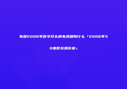 有部2006年卧字开头的电视剧叫什么「2006年50度卧龙酒价格」