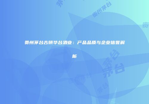 贵州茅台古镇华台酒业：产品品质与企业信誉解析