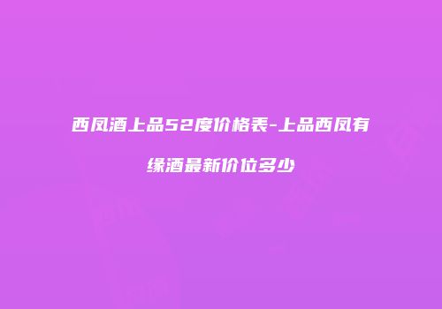 西凤酒上品52度价格表-上品西凤有缘酒最新价位多少