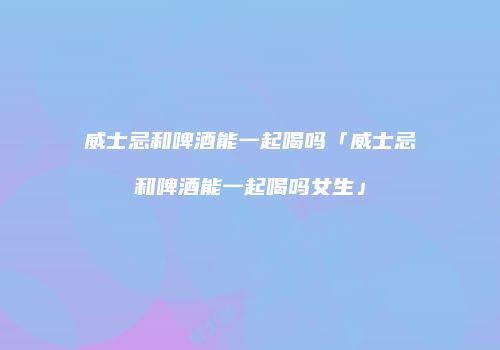 威士忌和啤酒能一起喝吗「威士忌和啤酒能一起喝吗女生」