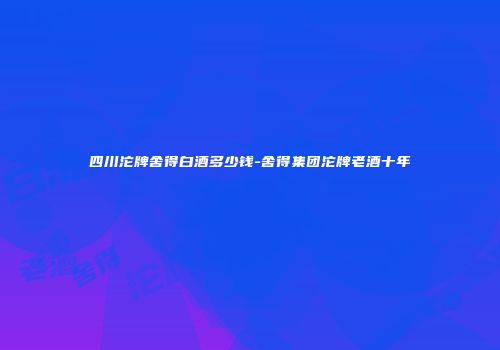 四川沱牌舍得白酒多少钱-舍得集团沱牌老酒十年