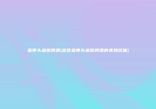 蓝带头道原啤酒(品尝蓝带头道原啤酒的美妙滋味)