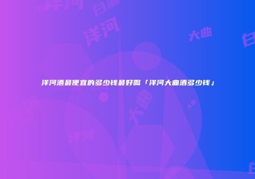 洋河酒最便宜的多少钱最好喝「洋河大曲酒多少钱」