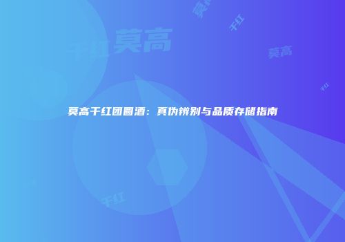 莫高干红团圆酒：真伪辨别与品质存储指南