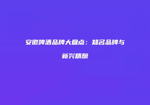 安徽啤酒品牌大盘点：知名品牌与新兴精酿