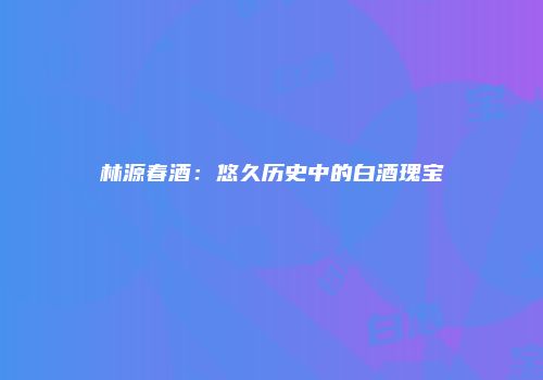 林源春酒：悠久历史中的白酒瑰宝