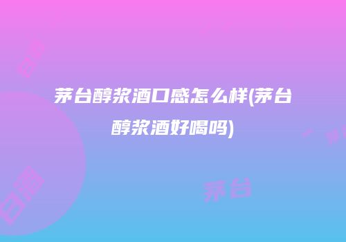 茅台醇浆酒口感怎么样(茅台醇浆酒好喝吗)