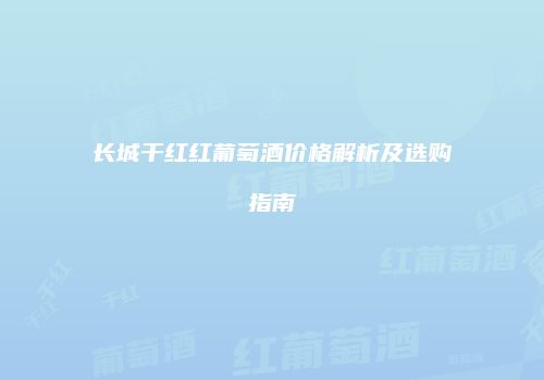 长城干红红葡萄酒价格解析及选购指南
