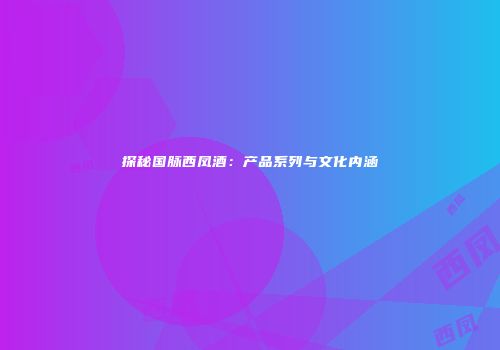 探秘国脉西凤酒：产品系列与文化内涵