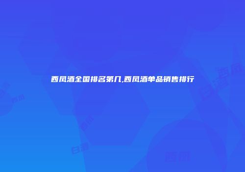 西凤酒全国排名第几,西凤酒单品销售排行