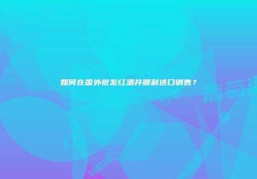 如何在国外批发红酒并顺利进口销售？