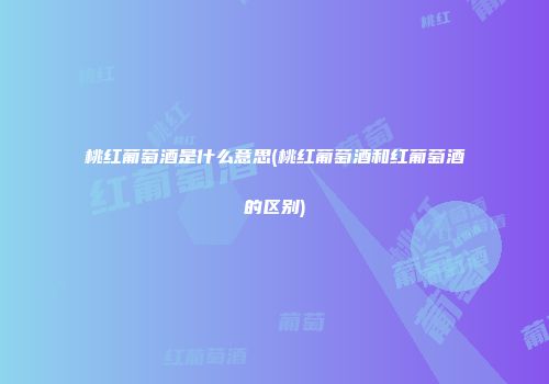 桃红葡萄酒是什么意思(桃红葡萄酒和红葡萄酒的区别)