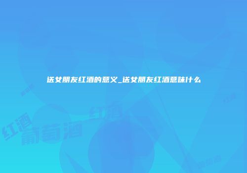 送女朋友红酒的意义_送女朋友红酒意味什么