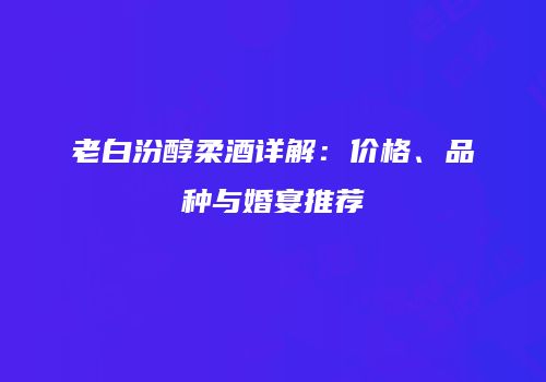 老白汾醇柔酒详解：价格、品种与婚宴推荐