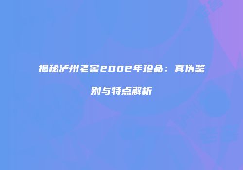 揭秘泸州老窖2002年珍品：真伪鉴别与特点解析