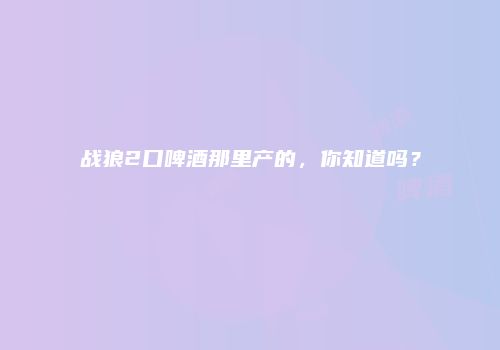 战狼2口啤酒那里产的，你知道吗？