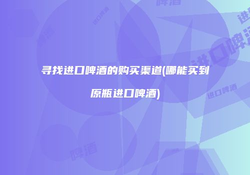 寻找进口啤酒的购买渠道(哪能买到原瓶进口啤酒)