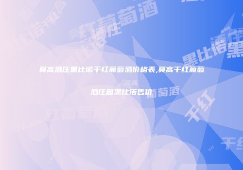 莫高酒庄黑比诺干红葡萄酒价格表,莫高干红葡萄酒庄园黑比诺售价