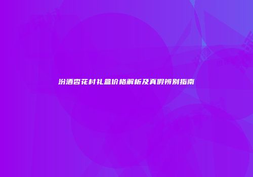 汾酒杏花村礼盒价格解析及真假辨别指南