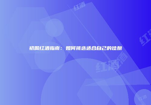 初喝红酒指南：如何挑选适合自己的佳酿