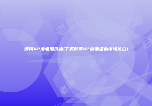 御河42度老酒价格(了解御河42度老酒的市场价位)