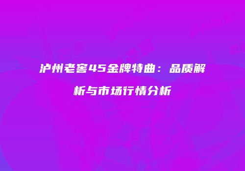 泸州老窖45金牌特曲：品质解析与市场行情分析