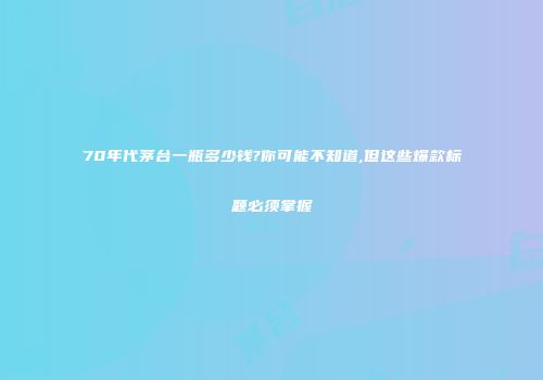 70年代茅台一瓶多少钱?你可能不知道,但这些爆款标题必须掌握