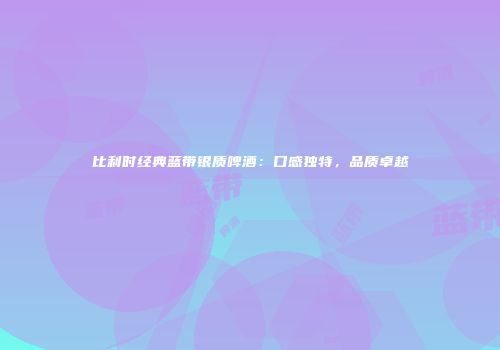 比利时经典蓝带银质啤酒：口感独特，品质卓越