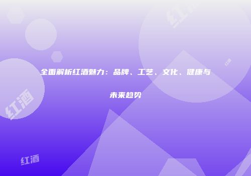 全面解析红酒魅力：品牌、工艺、文化、健康与未来趋势