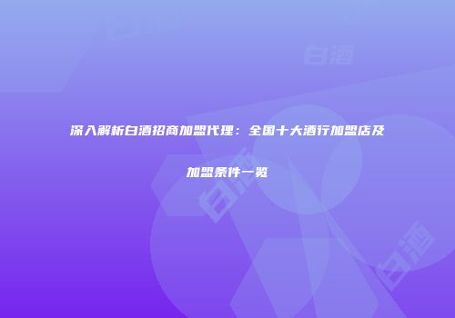 深入解析白酒招商加盟代理：全国十大酒行加盟店及加盟条件一览