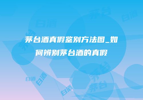 茅台酒真假鉴别方法图_如何辨别茅台酒的真假