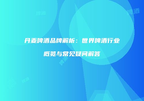 丹麦啤酒品牌解析：世界啤酒行业概览与常见疑问解答
