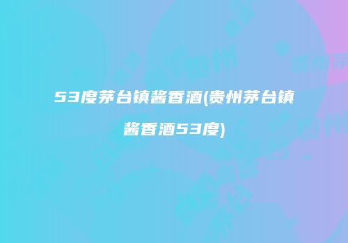 53度茅台镇酱香酒(贵州茅台镇酱香酒53度)