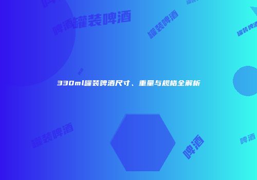 330ml罐装啤酒尺寸、重量与规格全解析