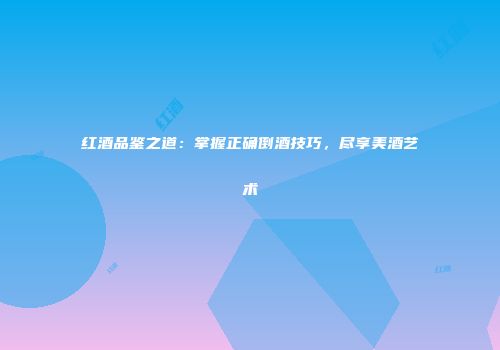红酒品鉴之道：掌握正确倒酒技巧，尽享美酒艺术