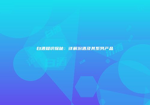 白酒知识探秘：详解汾酒及其系列产品