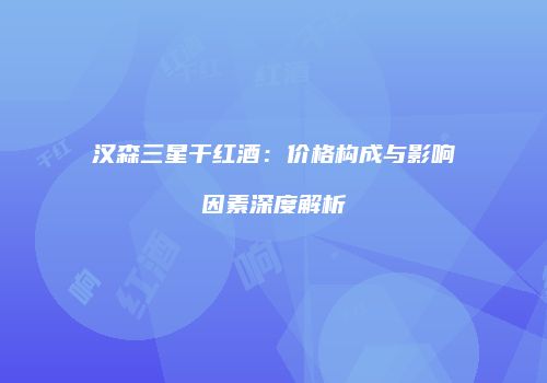 汉森三星干红酒：价格构成与影响因素深度解析