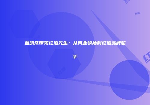 董明珠带领红酒先生：从商业领袖到红酒品牌舵手