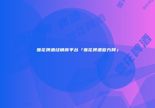 雪花啤酒经销商平台「雪花啤酒官方网」
