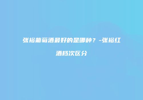 张裕葡萄酒最好的是哪种？-张裕红酒档次区分