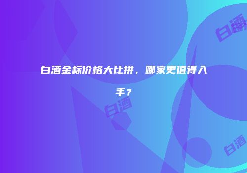 白酒金标价格大比拼，哪家更值得入手？