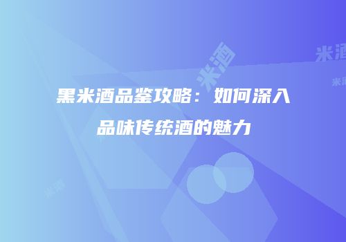 黑米酒品鉴攻略：如何深入品味传统酒的魅力